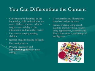 You Can Differentiate the Content Content can be described as the knowledge, skills and attitudes we want children to learn -  what is taught – accessibility to the information and ideas that matter  Use texts at varying reading abilities Reteach students having difficulty Use manipulatives Provide organizers and  anticipation guides  for note-taking Use examples and illustrations based on student interests Present material using visual, auditory and kinesthetic modes, using applications, examples and illustrations from a wide range of intelligences 