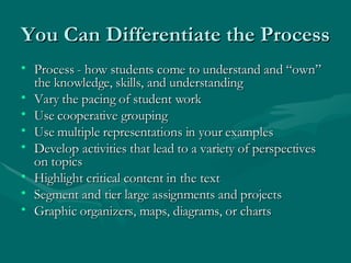 You Can Differentiate the Process Process - how students come to understand and “own” the knowledge, skills, and understanding Vary the pacing of student work Use cooperative grouping Use multiple representations in your examples Develop activities that lead to a variety of perspectives on topics Highlight critical content in the text Segment and tier large assignments and projects Graphic organizers, maps, diagrams, or charts 