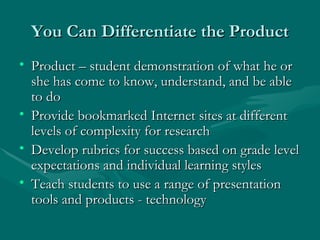 You Can Differentiate the Product Product – student demonstration of what he or she has come to know, understand, and be able to do Provide bookmarked Internet sites at different levels of complexity for research Develop rubrics for success based on grade level expectations and individual learning styles Teach students to use a range of presentation tools and products - technology 
