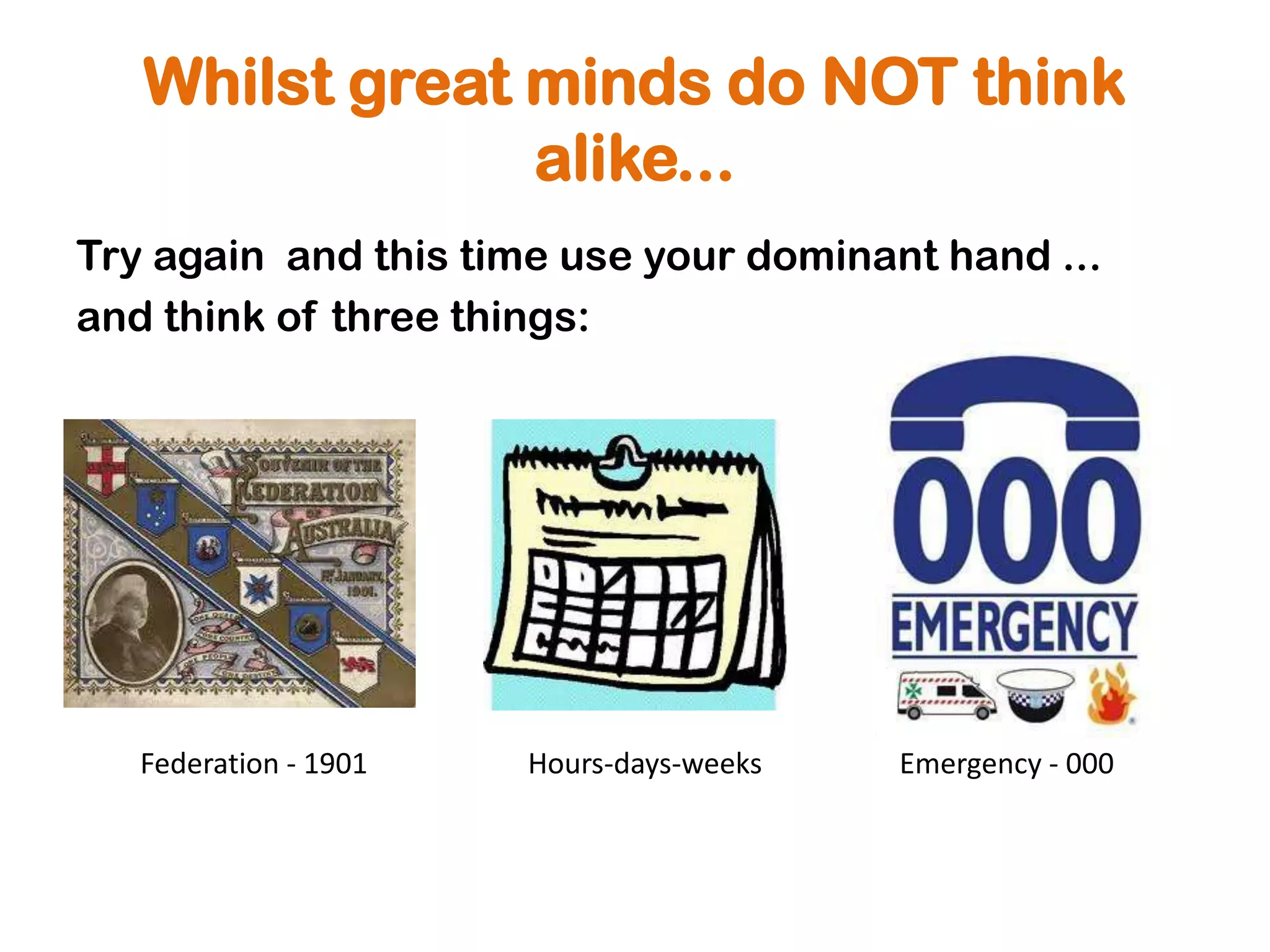 Whilst great minds do NOT think
                alike...
Try again and this time use your dominant hand ...
and think of three things:




   Federation - 1901   Hours-days-weeks   Emergency - 000
 