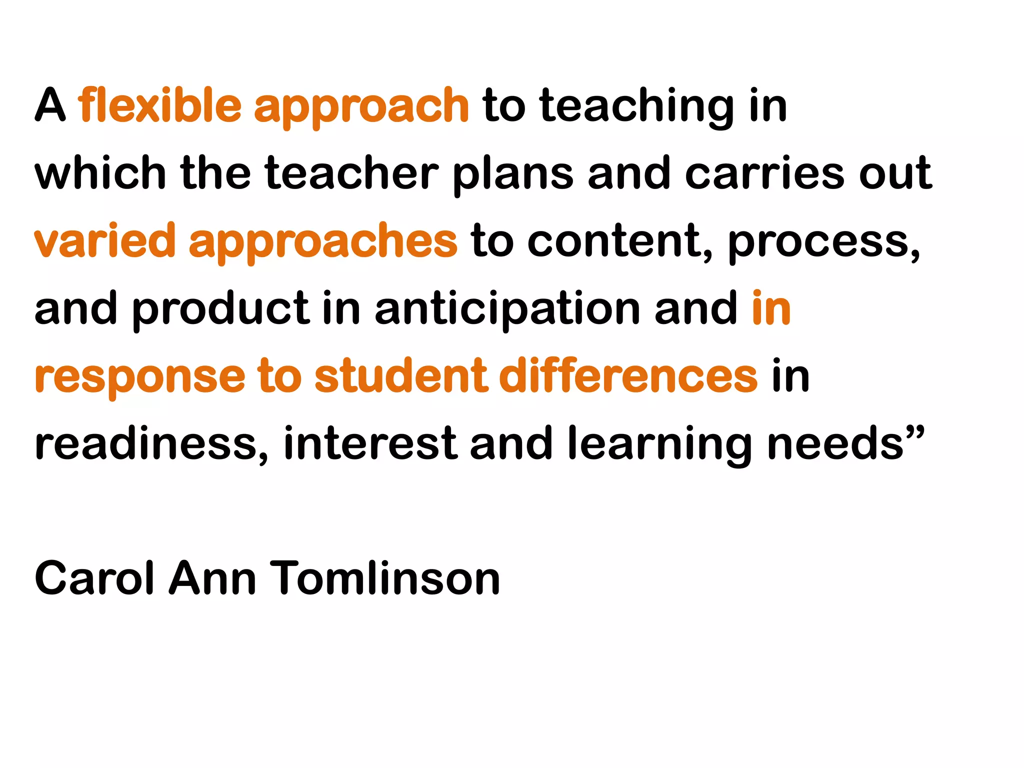 A flexible approach to teaching in
which the teacher plans and carries out
varied approaches to content, process,
and product in anticipation and in
response to student differences in
readiness, interest and learning needs”

Carol Ann Tomlinson
 