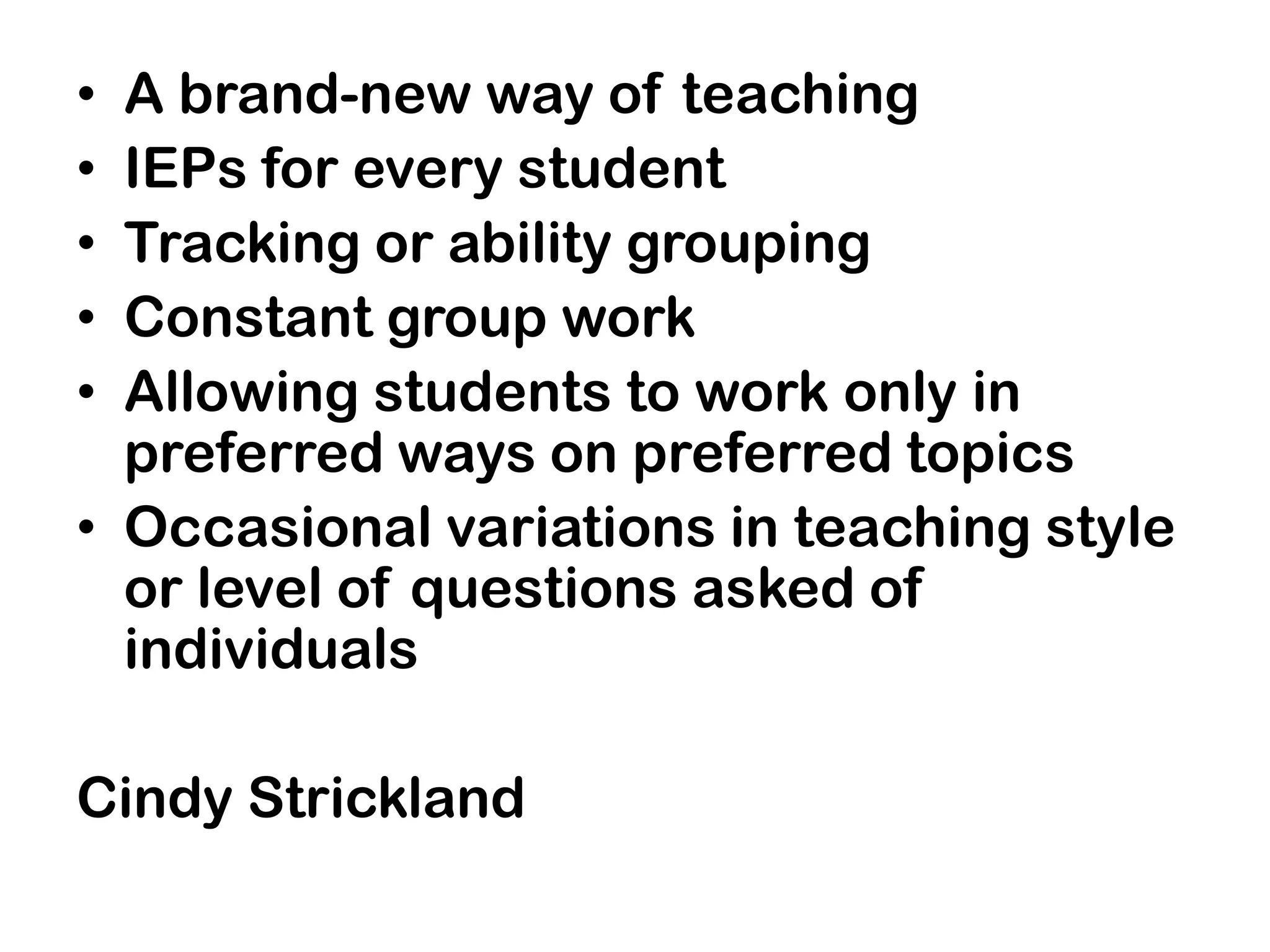 • A brand-new way of teaching
• IEPs for every student
• Tracking or ability grouping
• Constant group work
• Allowing students to work only in
  preferred ways on preferred topics
• Occasional variations in teaching style
  or level of questions asked of
  individuals

Cindy Strickland
 