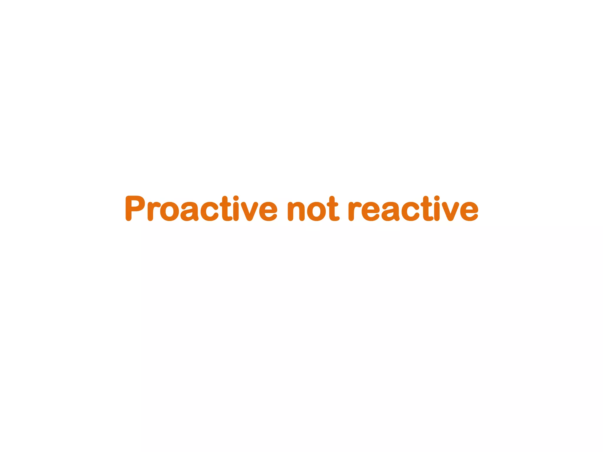 Proactive not reactive
 