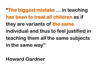 “The biggest mistake ... in teaching
has been to treat all children as if
they are variants of the same
individual and thus to feel justified in
teaching them all the same subjects
in the same way”

Howard Gardner
 