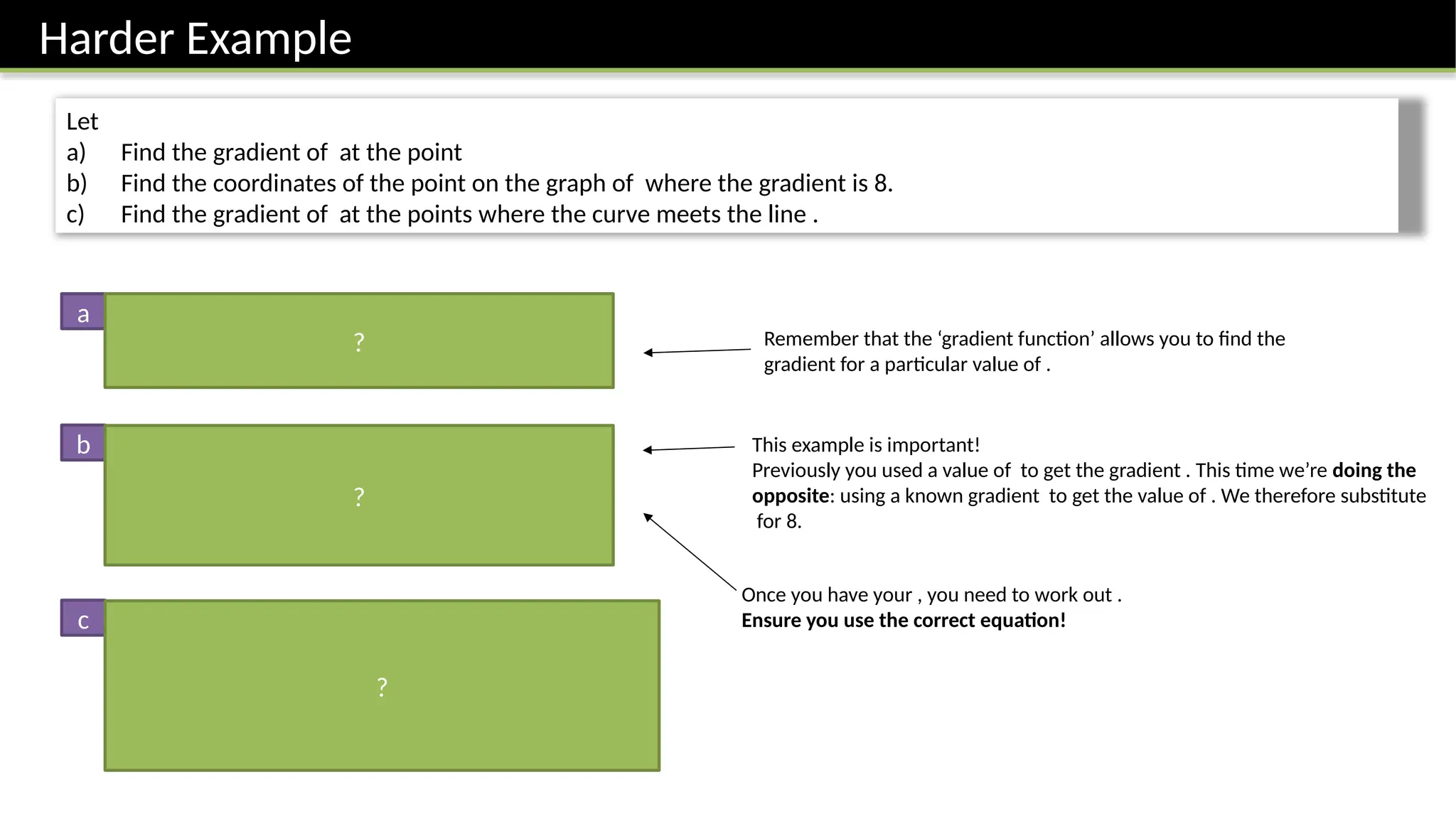 Harder Example
Let
a) Find the gradient of at the point
b) Find the coordinates of the point on the graph of where the gradient is 8.
c) Find the gradient of at the points where the curve meets the line .
When Remember that the ‘gradient function’ allows you to find the
gradient for a particular value of .
Point is
This example is important!
Previously you used a value of to get the gradient . This time we’re doing the
opposite: using a known gradient to get the value of . We therefore substitute
for 8.
a
b
c First find point of intersection:
Solving, we obtain: or
When
When
Once you have your , you need to work out .
Ensure you use the correct equation!
?
?
?
 