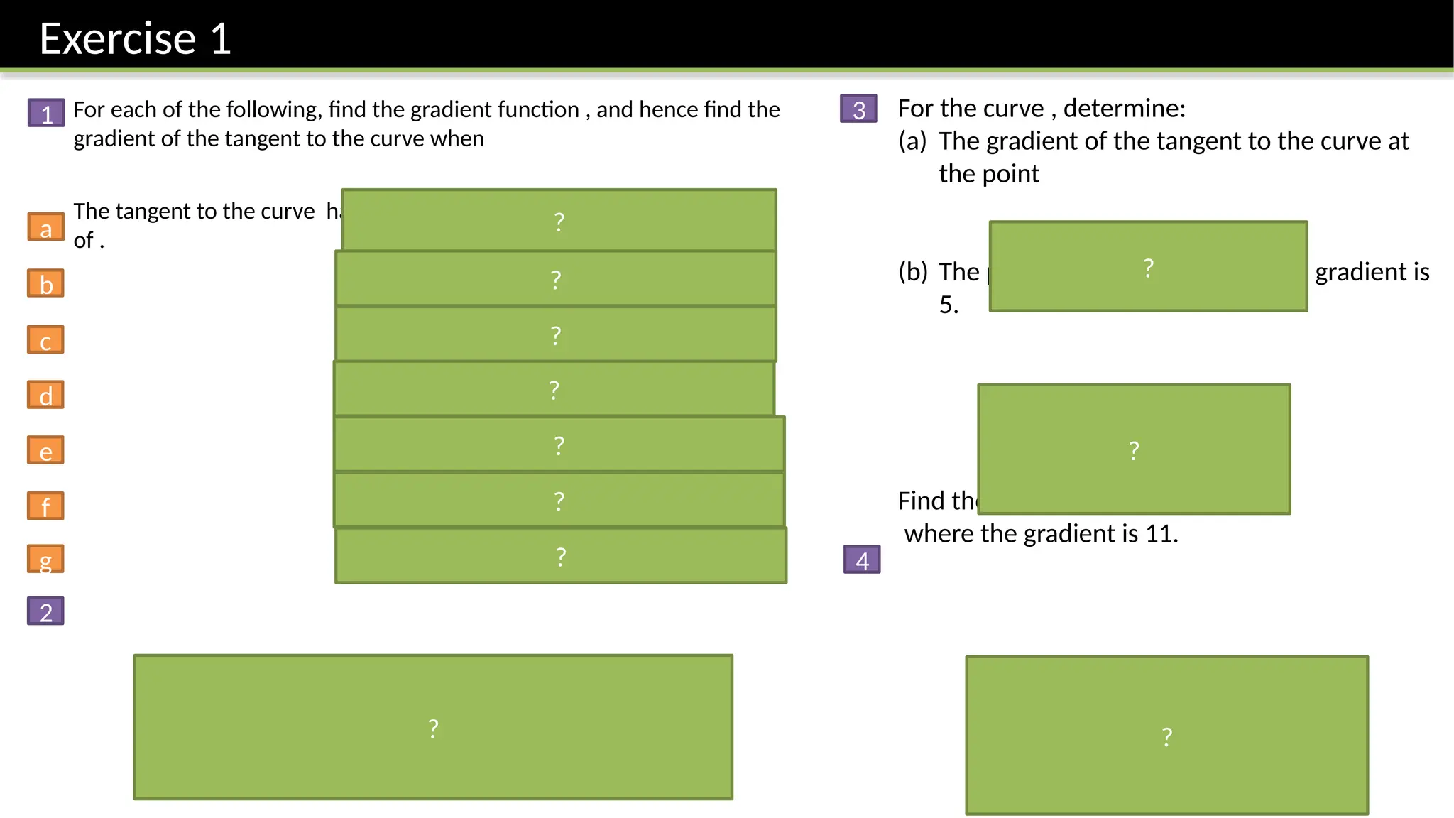 Exercise 1
For each of the following, find the gradient function , and hence find the
gradient of the tangent to the curve when
The tangent to the curve has gradient 6. Determine the possible values
of .
For the curve , determine:
(a) The gradient of the tangent to the curve at
the point
(b) The point on the curve where the gradient is
5.
Find the points on the curve
where the gradient is 11.
1
2
3
4
a
b
c
d
e
f
g
?
?
?
?
?
?
?
?
?
?
?
 