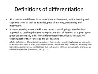 Definitions of differentiationAll students are different in terms of their achievement, ability, learning and cognitive styles as well as attitudes, pace of learning, personality and motivation.It means starting where the kids are rather than adopting a standardized approach to teaching that seems to presume that all learners of a given age or grade are essentially alike. Thus differentiated instruction is “responsive” teaching rather than “one-size-fits-all” teachingA fuller definition of differentiated instruction is that a teacher proactively plans varied approaches to what students need to learn, how they will learn it, and/or how they can express what they have learned in order to increase the likelihood that each student will learn as much as he or she can as efficiently as possible. (Tomlinson, 2003, p. 151)
