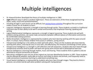 Multiple intelligencesDr. Howard Gardner developed the theory of multiple intelligences in 1983eight different ways in which a student might learn. These are extensions of the three recognized learning styles; audio, visual and tactile/kinesthetic. Including all eight in each lesson can be difficult, but varying lesson activities throughout the curriculum makes it easier for all students to learn.Linguistic intelligence represents a strength in learning through words. These students succeed in a traditional classroom due to their ability to do well in verbal environments that emphasize listening, speaking and writing.Logical-Mathematical intelligence represents a strength in logical reasoning. These students do well with problem solving activities, can easily make connections between different pieces of information and tend to be comfortable asking questions.Bodily-Kinesthetic intelligence is represented by students who learn best by working with the space around them. In school, many of these children find success in athletics, acting and art.Interpersonal intelligence is the ability to relate well with others. These are the students who learn best by working with others, and may be very in-tune with, and affected by, the emotions and feelings of their peers.Intrapersonal intelligence is a strength in self-reflection and self-awareness. Students who learn best through intrapersonal activities tend to prefer self work over group work and do well in philosophical exercises.Musical intelligence is learning through rhythm, music and hearing. These students think in patterns and are attracted to musical connections to lessons.Naturalistic intelligence was not one of the original set, but was identified by Gardner in 1997. These students may be affected by weather, easily able to nurture and relate to plants and animals, and frequently need to make connections to previous learning to understand something new.Visual-Spatial intelligence is represented by students who learn best through images. They tend to think in pictures, are artistic and do well when problem solving with manipulatives.