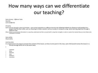 How many ways can we differentiate our teaching?Same Activity – Different TasksQuantityLevel of difficultyGrouping Same task but through a choice of activities – each activity appealing to a different learning style allowing students to choose an end product to a project that fits their skills, such as choosing to create a poster, write an essay or compose a song. Same learning objective through a different taskWhen children are presented information in a way they understand and then can work with it using their strengths in order to master the material they are more likely to be motivated to succeed.Same ability Mixed abilityLearning stylesIt is important to vary ways to present the content of the lesson, so that at some point in the class, each child would receive the lesson in a format through which he or she learns best.CONTENTWhatPROCESSHowPRODUCTEvaluation