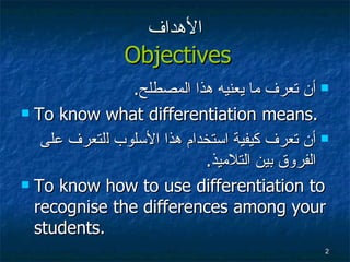 الأهداف   Objectives أن تعرف ما يعنيه هذا المصطلح . To know what differentiation means. أن تعرف كيفية  استخدام هذا الأسلوب ل لتعرف على الفروق بين التلاميذ . To know how to use differentiation to recognise the differences among your students. 