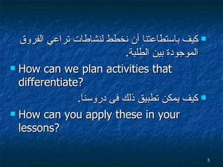 كيف باستطاعتنا أن نخطط لنشاطات تراعي الفروق الموجودة بين الطلبة . How can we plan activities that differentiate?  كيف يمكن  تطبيق  ذلك فى  دروسنا . How can you apply these in your lessons? 