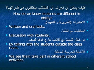 كيف يمكن  أن نعرف أن الطلاب يختلفون في قدراتهم ؟ الاختبارات  ( التحريرية و الشفهية ). Written and oral tests. المناقشات  مع الطلبة . Discussion with students.  من خلال التحدث مع التلاميذ خارج غرفة الصف . By talking with the students outside the class room. الأنشطة المدرسية المختلفة . We see them take part in different school activities. How do we know students are different in ability ? 