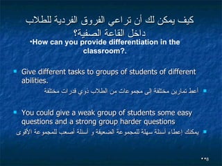 كيف يمكن لك أن تراعي الفروق الفردية للطلاب داخل القاعة الصفية؟ Give different tasks to groups of students of different abilities. أعط تمارين مختلفة إلى مجموعات من الطلاب ذوي قدرات مختلفة  You could give a weak group of students some easy questions and a strong group harder questions يمكنك إعطاء أسئلة سهلة للمجموعة الضعيفة و أسئلة أصعب للمجموعة الأقوى . . How can you provide differentiation in the classroom?. 
