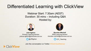 Differentiated Learning with ClickView
Webinar Start: 7:30am (AEST)
Duration: 30 mins – including Q&A
Hosted by:
Brendan Mitchell
NSW Learning Advisor
brendan.mitchell@clickview.com.au
C21_Teaching
Josh Aghion
Primary Learning Advisor
joshua.aghion@clickview.com.au
@JPAghion
Join the conversation on Twitter: #ClickViewWebinar
 