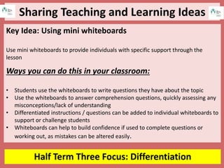 Sharing Teaching and Learning Ideas
Half Term Three Focus: Differentiation
Key Idea: Using mini whiteboards
Use mini whiteboards to provide individuals with specific support through the
lesson
Ways you can do this in your classroom:
• Students use the whiteboards to write questions they have about the topic
• Use the whiteboards to answer comprehension questions, quickly assessing any
misconceptions/lack of understanding
• Differentiated instructions / questions can be added to individual whiteboards to
support or challenge students
• Whiteboards can help to build confidence if used to complete questions or
working out, as mistakes can be altered easily.
 