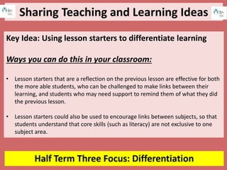 Sharing Teaching and Learning Ideas
Half Term Three Focus: Differentiation
Key Idea: Using lesson starters to differentiate learning
Ways you can do this in your classroom:
• Lesson starters that are a reflection on the previous lesson are effective for both
the more able students, who can be challenged to make links between their
learning, and students who may need support to remind them of what they did
the previous lesson.
• Lesson starters could also be used to encourage links between subjects, so that
students understand that core skills (such as literacy) are not exclusive to one
subject area.
 