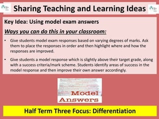 Sharing Teaching and Learning Ideas
Half Term Three Focus: Differentiation
Key Idea: Using model exam answers
Ways you can do this in your classroom:
• Give students model exam responses based on varying degrees of marks. Ask
them to place the responses in order and then highlight where and how the
responses are improved.
• Give students a model response which is slightly above their target grade, along
with a success criteria/mark scheme. Students identify areas of success in the
model response and then improve their own answer accordingly.
 