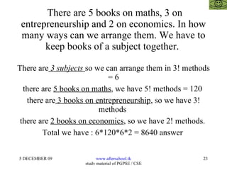 There are 5 books on maths, 3 on entrepreneurship and 2 on economics. In how many ways can we arrange them. We have to keep books of a subject together.  There are  3 subjects  so we can arrange them in 3! methods = 6 there are  5 books on maths , we have 5! methods = 120  there are  3 books on entrepreneurship , so we have 3! methods  there are  2 books on economics , so we have 2! methods.  Total we have : 6*120*6*2 = 8640 answer  