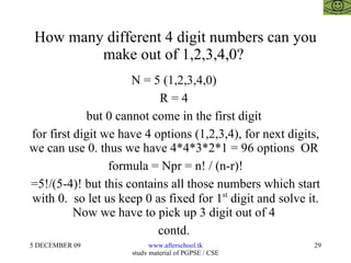 How many different 4 digit numbers can you make out of 1,2,3,4,0?  N = 5 (1,2,3,4,0)  R = 4  but 0 cannot come in the first digit  for first digit we have 4 options (1,2,3,4), for next digits, we can use 0. thus we have 4*4*3*2*1 = 96 options  OR  formula = Npr = n! / (n-r)! =5!/(5-4)! but this contains all those numbers which start with 0.  so let us keep 0 as fixed for 1 st  digit and solve it. Now we have to pick up 3 digit out of 4  contd.  