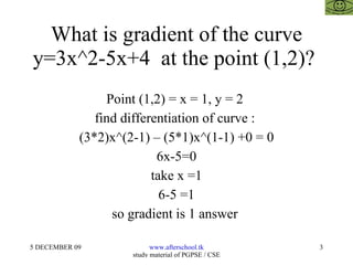 What is gradient of the curve y=3x^2-5x+4  at the point (1,2)?  Point (1,2) = x = 1, y = 2  find differentiation of curve :  (3*2)x^(2-1) – (5*1)x^(1-1) +0 = 0 6x-5=0 take x =1 6-5 =1 so gradient is 1 answer  