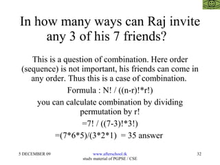 In how many ways can Raj invite any 3 of his 7 friends?  This is a question of combination. Here order (sequence) is not important, his friends can come in any order. Thus this is a case of combination.  Formula : N! / ((n-r)!*r!) you can calculate combination by dividing permutation by r! =7! / ((7-3)!*3!) =(7*6*5)/(3*2*1)  = 35 answer  