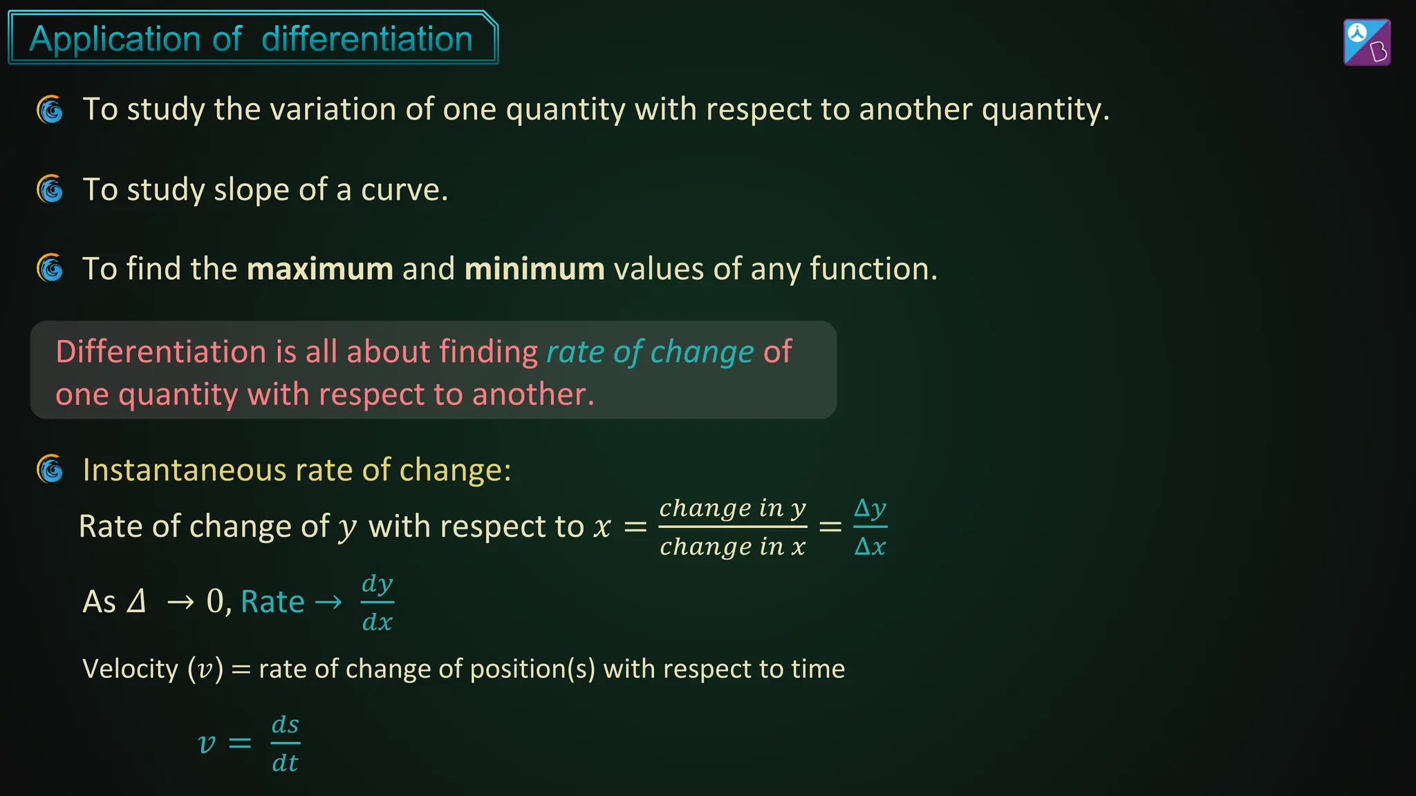 To study the variation of one quantity with respect to another quantity.
Differentiation is all about finding rate of change of
one quantity with respect to another.
To study slope of a curve.
To find the maximum and minimum values of any function.
Instantaneous rate of change:
Rate of change of 𝑦 with respect to 𝑥 =
𝑐ℎ𝑎𝑛𝑔𝑒 𝑖𝑛 𝑦
𝑐ℎ𝑎𝑛𝑔𝑒 𝑖𝑛 𝑥
=
Δ𝑦
Δ𝑥
Velocity (𝑣) = rate of change of position(s) with respect to time
As 𝛥 → 0, Rate →
𝑑𝑦
𝑑𝑥
𝑣 =
𝑑𝑠
𝑑𝑡
 