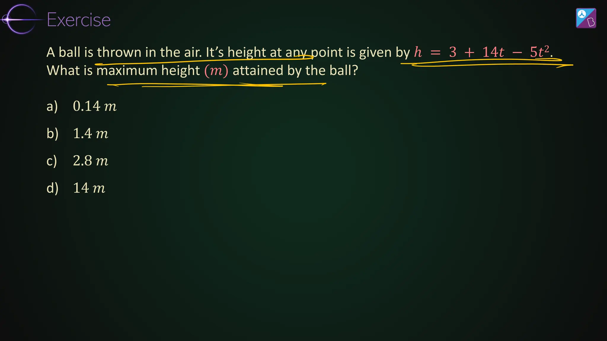 a) 0.14 𝑚
b) 1.4 𝑚
c) 2.8 𝑚
d) 14 𝑚
A ball is thrown in the air. It’s height at any point is given by ℎ = 3 + 14𝑡 − 5𝑡2.
What is maximum height (𝑚) attained by the ball?
Exercise
 