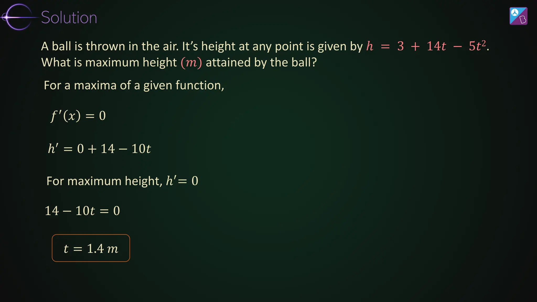 For a maxima of a given function,
𝑓′
𝑥 = 0
14 − 10𝑡 = 0
A ball is thrown in the air. It’s height at any point is given by ℎ = 3 + 14𝑡 − 5𝑡2.
What is maximum height (𝑚) attained by the ball?
ℎ′ = 0 + 14 − 10𝑡
For maximum height, ℎ′= 0
𝑡 = 1.4 𝑚
Solution
 
