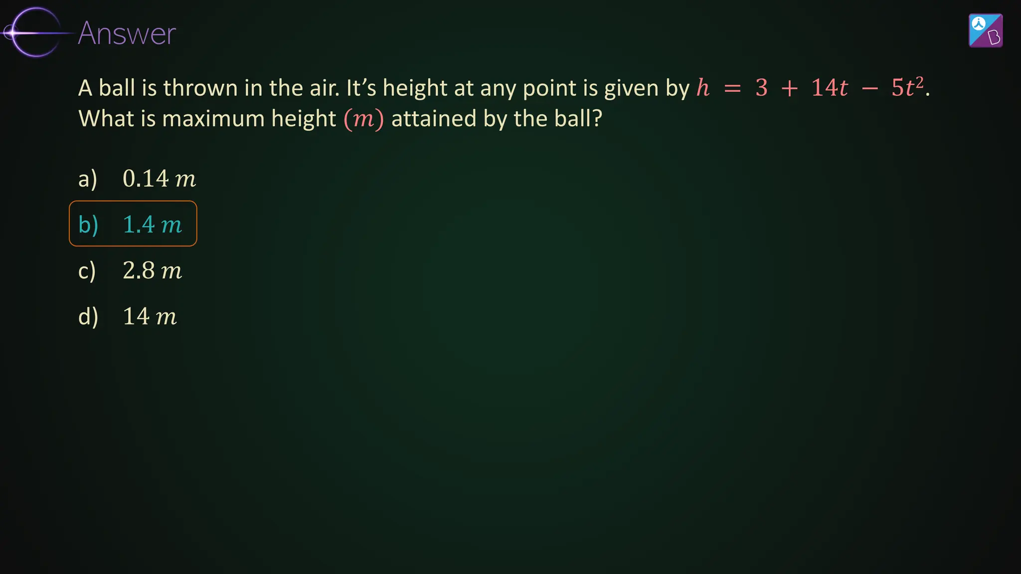 a) 0.14 𝑚
b) 1.4 𝑚
c) 2.8 𝑚
d) 14 𝑚
A ball is thrown in the air. It’s height at any point is given by ℎ = 3 + 14𝑡 − 5𝑡2.
What is maximum height (𝑚) attained by the ball?
Answer
 
