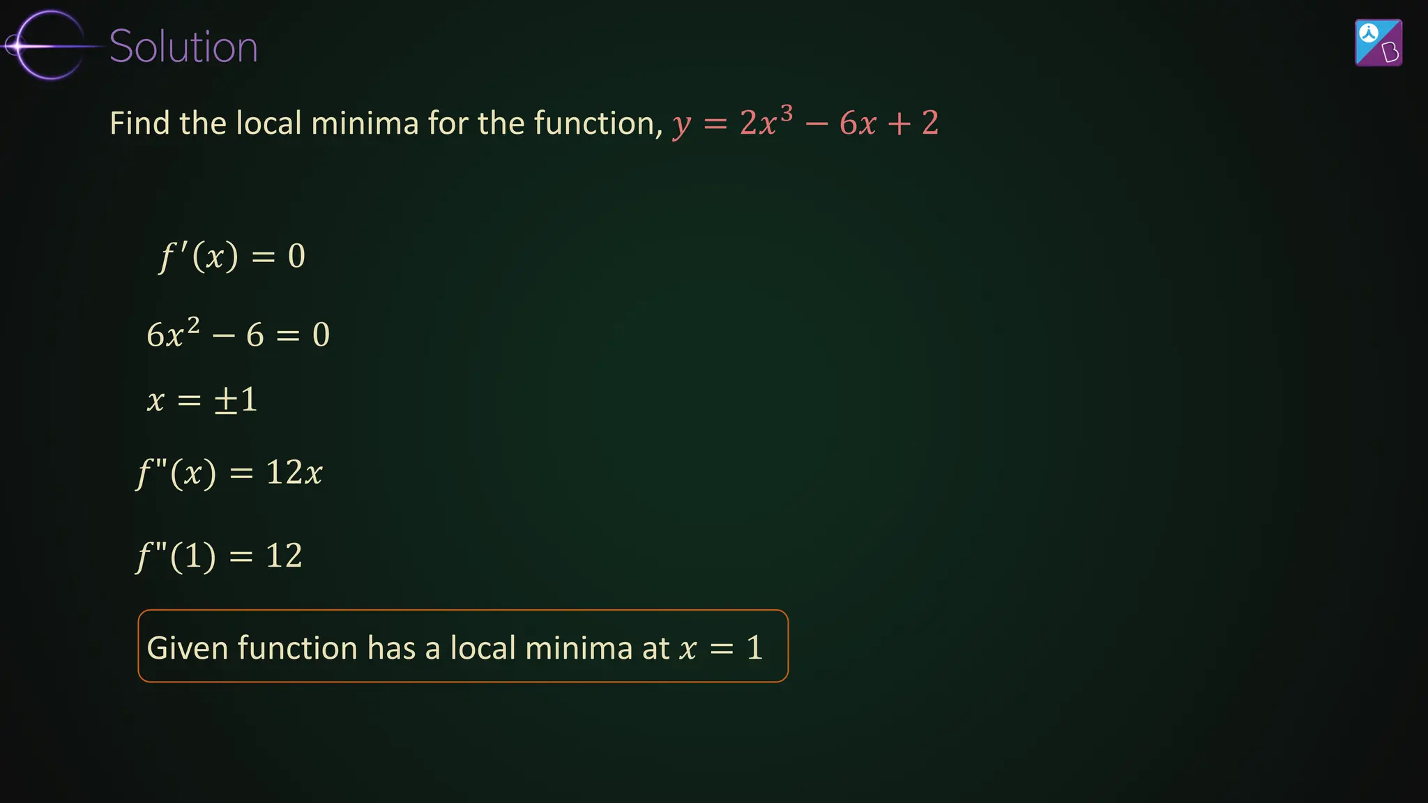 𝑓′ 𝑥 = 0
𝑓"(1) = 12
Find the local minima for the function, 𝑦 = 2𝑥3
− 6𝑥 + 2
6𝑥2 − 6 = 0
𝑥 = ±1
𝑓"(𝑥) = 12𝑥
Given function has a local minima at 𝑥 = 1
Solution
 