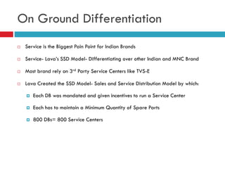 On Ground Differentiation
 Service is the Biggest Pain Point for Indian Brands
 Service- Lava’s SSD Model- Differentiati...