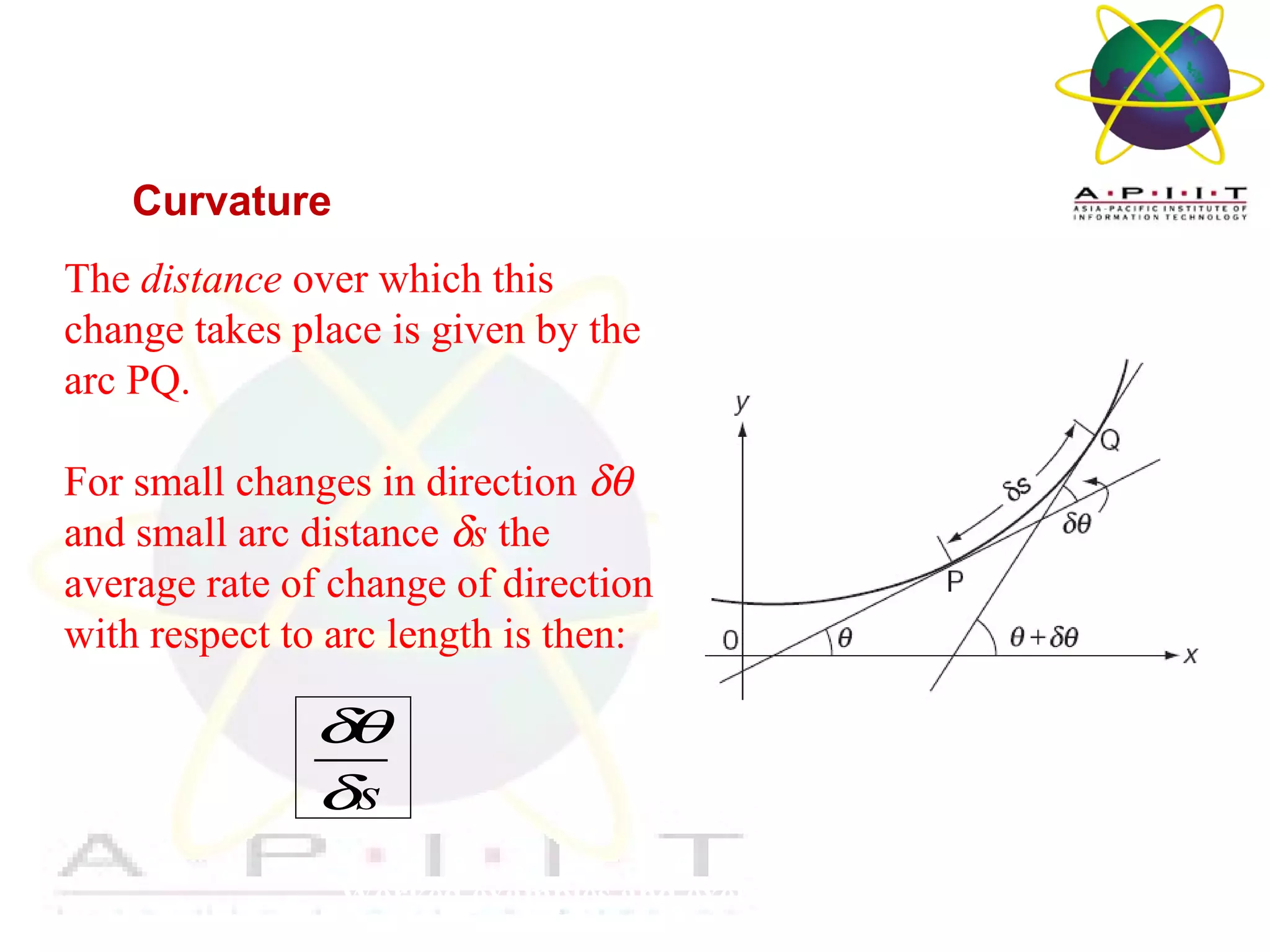 Overview of Management
Worked examples and exercises are in the text
Curvature
The distance over which this
change takes place is given by the
arc PQ.
For small changes in direction δθ
and small arc distance δs the
average rate of change of direction
with respect to arc length is then:
s
δθ
δ
 