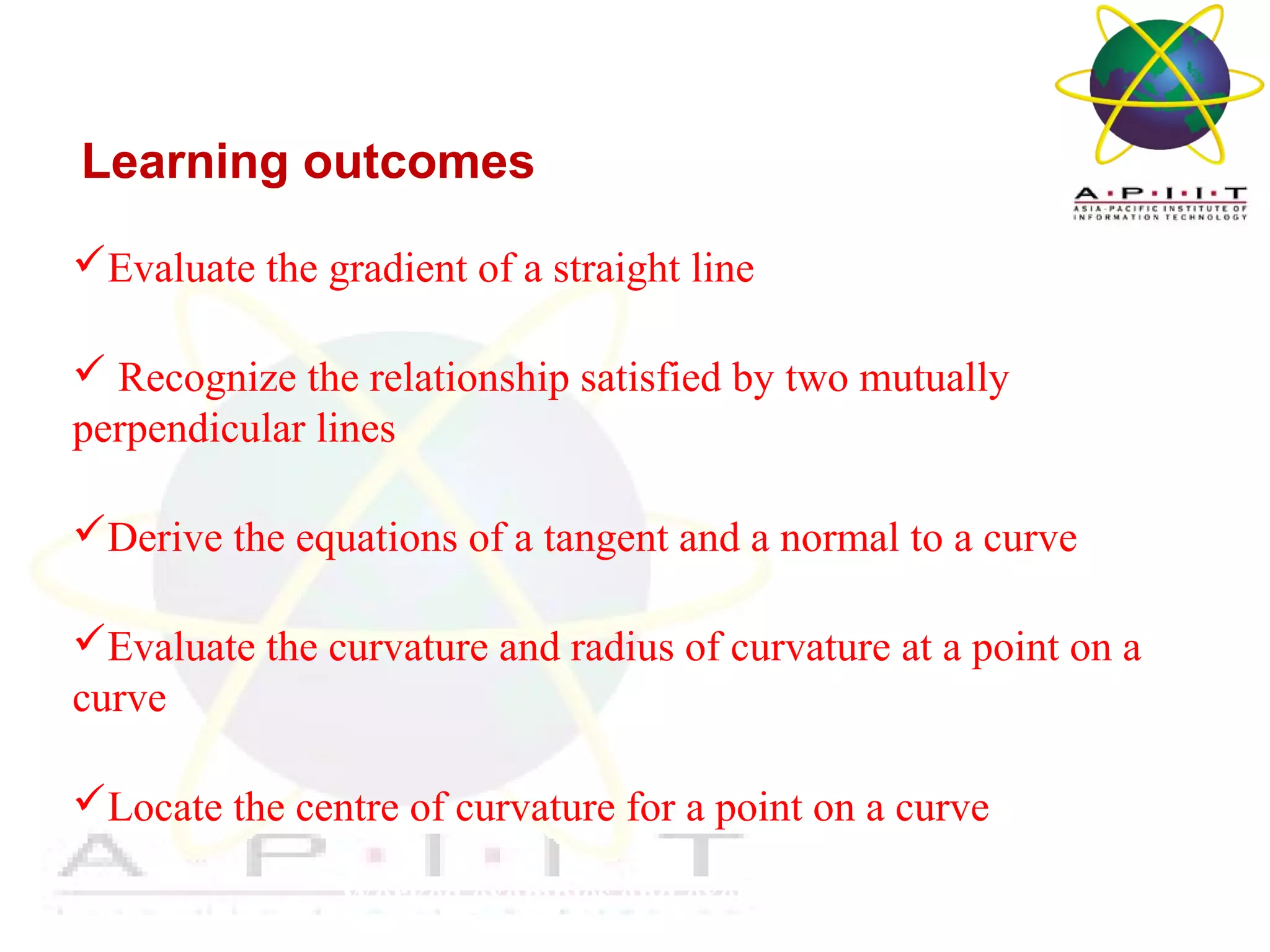 Overview of Management
Worked examples and exercises are in the text
Learning outcomes
Evaluate the gradient of a straight line
 Recognize the relationship satisfied by two mutually
perpendicular lines
Derive the equations of a tangent and a normal to a curve
Evaluate the curvature and radius of curvature at a point on a
curve
Locate the centre of curvature for a point on a curve
 