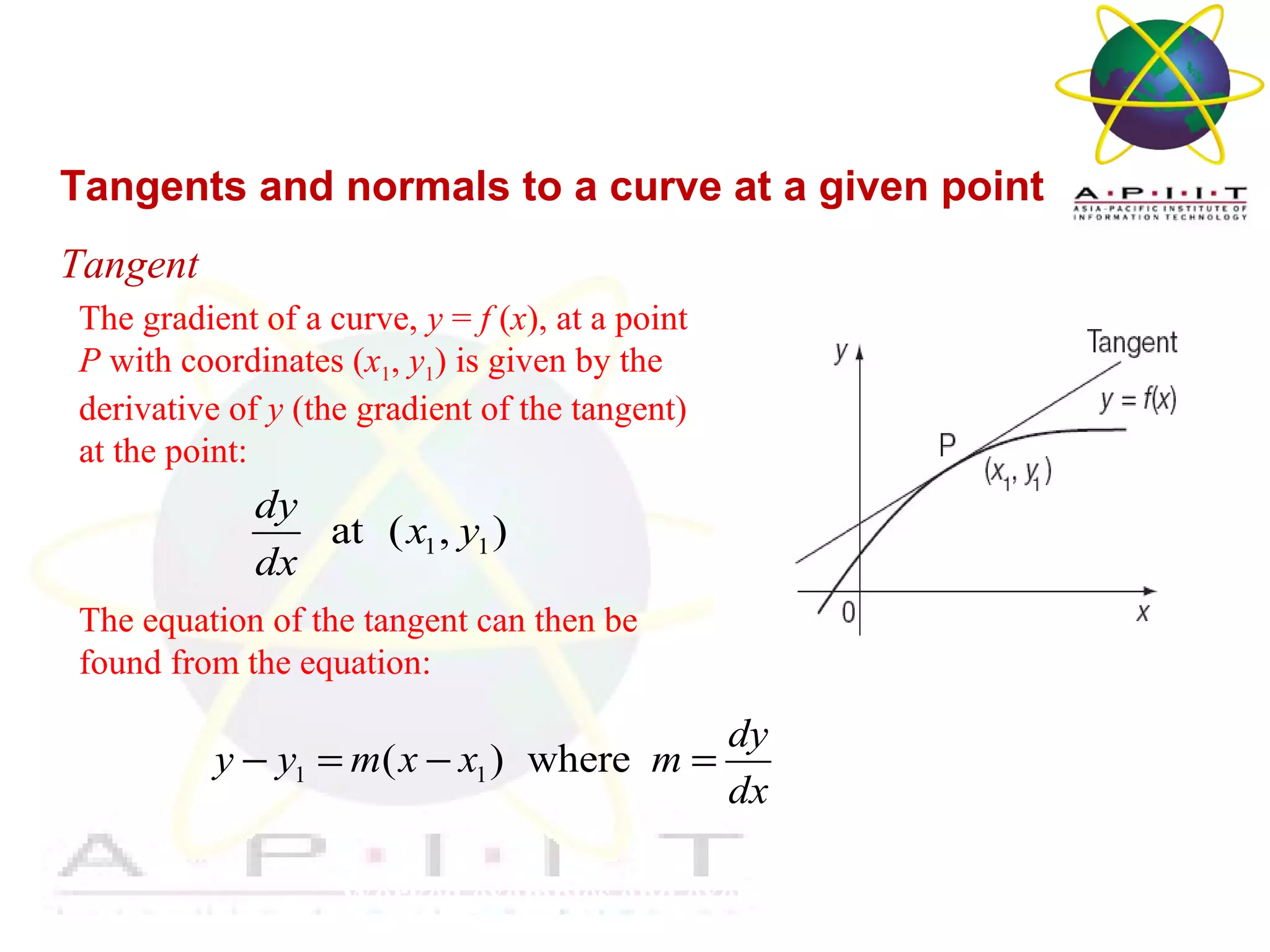 Overview of Management
Worked examples and exercises are in the text
Tangents and normals to a curve at a given point
Tangent
The gradient of a curve, y = f (x), at a point
P with coordinates (x1, y1) is given by the
derivative of y (the gradient of the tangent)
at the point:
The equation of the tangent can then be
found from the equation:
1 1at ( , )
dy
x y
dx
1 1( ) where
dy
y y m x x m
dx
− = − =
 