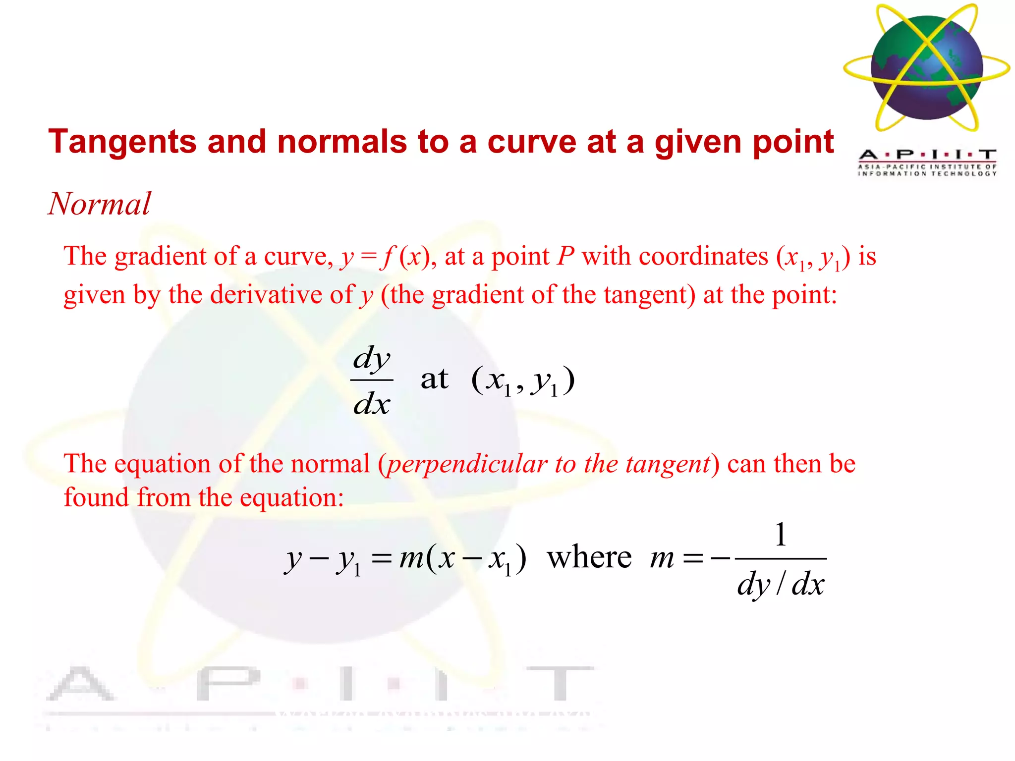 Overview of Management
Worked examples and exercises are in the text
Tangents and normals to a curve at a given point
Normal
The gradient of a curve, y = f (x), at a point P with coordinates (x1, y1) is
given by the derivative of y (the gradient of the tangent) at the point:
The equation of the normal (perpendicular to the tangent) can then be
found from the equation:
1 1at ( , )
dy
x y
dx
1 1
1
( ) where
/
y y m x x m
dy dx
− = − = −
 