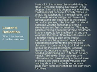 I saw a lot of what was discussed during the class
Elementary School Curriculum in this chapter. I felt
that this chapter was one of the most beneficial
because it directly relates to what I, the teacher, do
in the classroom. One of the skills was focusing
curriculum on key concepts and that goes back to
the explicit curriculum planning. Another skill that
stood out to me was the challenge of erasing
stereotypes and first impressions. This goes back
to creating a culturally diverse classroom. Students
need to feel that they fit in and are wanted in the
class. Sometimes this mean that a teacher needs
to plan some implicit curriculum revolving around
prejudices and acceptance in order for the
differentiated classroom to run smoothly. I think all
the skills tie into the PLNs (Professional Learning
Networks) because to really gain the skills needed,
participating in a PLN could be very helpful. Talking
with other teachers who differentiate and have
already achieved some of these skills would be
more valuable than reading about them in the book
because I could learn some ideas that did and didn’t
work for others.
What I, the teacher,
do in the classroom
 