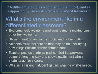 • Everyone feels welcome and contributes to making each other
feel welcome.
• Showing mutual respect is crucial and not an option.
• Students must feel safe so that they do not fear trying new
things outside of their comfort zone.
• Teacher pushes students past comfort but provides support
along the way and shows excitement when students achieve
goals.
• What is fair is each student getting what he or she needs.
What’s the environment like in a
differentiated classroom?
 