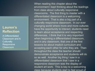 When reading this chapter about the environment I
kept thinking about the readings from class about
culturally responsive classrooms. The first thing to
master with a differentiated classroom is a welcoming
environment. That is also a big part of a culturally
responsive classroom. In our ever changing world
where more and more cultures have the opportunity to
interact, students need to learn about acceptance and
respecting differences. I think that it is very important
when beginning a differentiated classroom, and in any
classroom, that one of the first lessons be about
implicit curriculum and accepting each other for who
they are. Then throughout the class the teacher
should demonstrate acceptance and students will do
so as well. Another big thing I saw in a differentiated
classroom that I saw in a responsive classroom was
the display of student art work. This is key to a
welcoming class because students start to feel proud
of their work and can compliment each other to build a
supportive community of learners.
A Differentiated
Classroom and A
Culturally
Responsive
Classroom
 