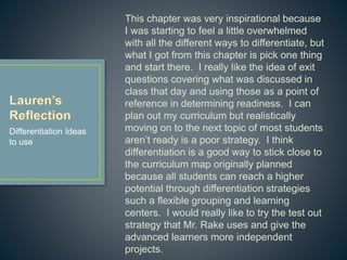 This chapter was very inspirational because I
was starting to feel a little overwhelmed with all
the different ways to differentiate, but what I got
from this chapter is pick one thing and start there.
I really like the idea of exit questions covering
what was discussed in class that day and using
those as a point of reference in determining
readiness. I can plan out my curriculum but
realistically moving on to the next topic of most
students aren’t ready is a poor strategy. I think
differentiation is a good way to stick close to the
curriculum map originally planned because all
students can reach a higher potential through
differentiation strategies such a flexible grouping
and learning centers. I would really like to try the
test out strategy that Mr. Rake uses and give the
advanced learners more independent projects.
Differentiation Ideas
to use
 