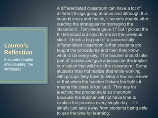 A differentiated classroom can have a lot of different
things going at once and although this sounds crazy
and hectic, it sounds doable after reading the
strategies for managing the classroom. Tomlinson
gave 17 but I picked the 8 I felt stood out most to
me on the previous slide. I think a big part of a
successfully differentiated classroom is that
students are taught the procedures and then they
know what to do every day. The teacher should
take part of a class and give a lesson on the implicit
curriculum that will be in the classroom. Some
students may not realize that while working with
groups they have to keep a low voice level or that
when the teacher flickers the lights it means the
class is too loud. This day for teaching the
procedure is so important because the teacher will
not have time to explain the process every single
day – it’ll simply just take away from students being
able to use the time for learning.
It sounds doable
after reading the
strategies
 