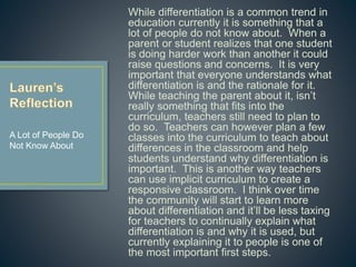 While differentiation is a common trend in
education currently it is something that a lot of
people do not know about. When a parent or
student realizes that one student is doing
harder work than another it could raise
questions and concerns. It is very important
that everyone understands what differentiation
is and the rationale for it. While teaching the
parent about it, isn’t really something that fits
into the curriculum, teachers still need to plan
to do so. Teachers can however plan a few
classes into the curriculum to teach about
differences in the classroom and help students
understand why differentiation is important.
This is another way teachers can use implicit
curriculum to create a responsive classroom. I
think over time the community will start to learn
more about differentiation and it’ll be less
taxing for teachers to continually explain what
differentiation is and why it is used, but
currently explaining it to people is one of the
most important first steps.
A Lot of People Do
Not Know About
 
