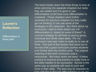 The book breaks down the three things to look at when
planning into separate chapters but really they are
related and it is good to use differentiation of all three
once differentiation is mastered. These chapters were
further emphasis for previous chapters but they really
got me thinking if I can use some of the strategies in
the classroom. As I think about my curriculum, I start
to think where can I fit differentiation in, based on some
of these? A common strategy for all three is varying
group, individual and whole class tasks. For my
curriculum next year I plan to really try to use all three.
One part of this section that stood out to me was that a
good curriculum pushes students a bit further than the
comfort zone. The original meaning of the word
curriculum was a racecourse. Not many races are
easy! It takes practice to improve and practice to really
hone in the skills needed to be successful. School is
the same way so students will need to work and hone
in their skills. The best way for teachers to help with
this is through differentiation so we are meeting
students where they need the help.
Differentiation in
three parts
 