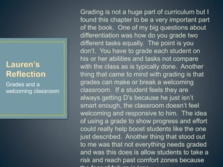 Grading is not a huge part of curriculum but I
found this chapter to be a very important part of
the book. One of my big questions about
differentiation was how do you grade two
different tasks equally. The point is you don’t.
You have to grade each student on his or her
abilities and tasks not compare with the class as
is typically done. Another thing that came to
mind with grading is that grades can make or
break a welcoming classroom. If a student feels
they are always getting D’s because he just isn’t
smart enough, the classroom doesn’t feel
welcoming and responsive to him. The idea of
using a grade to show progress and effort could
really help boost students like the one just
described. Another thing that stood out to me
was that not everything needs graded and was
this does is allow students to take a risk and
reach past comfort zones because the fear of
failure is less.
Grades and a
welcoming classroom
 