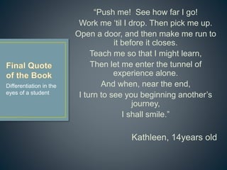 “Push me! See how far I go!
Work me ‘til I drop. Then pick me up.
Open a door, and then make me run to
it before it closes.
Teach me so that I might learn,
Then let me enter the tunnel of
experience alone.
And when, near the end,
I turn to see you beginning another’s
journey,
I shall smile.”
Kathleen, 14years old
Differentiation in the
eyes of a student
 