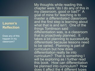 My thoughts while reading this
chapter were “do I do any of this in
my classroom, good or bad?” A goal
of mine for teaching is to master a
differentiated classroom and the first
step is learning about what that is
and isn’t. One of the things
Tomlinson said differentiation was, is
a classroom that is proactively
planned. It takes a lot planning to
successfully differentiate because
lessons need to be varied. Planning
is part of curriculum but how does
differentiation really tie into
curriculum? That is something I will
be exploring as I further read this
book. How can differentiation be
planned into curriculum? How does it
affect the 4 different types of
curriculum?
Does any of this
happen in my
classroom?
 