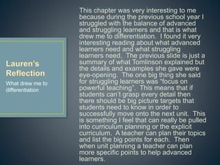 This chapter was very interesting to me
because during the previous school year I
struggled with the balance of advanced and
struggling learners and that is what drew me to
differentiation. I found it very interesting
reading about what advanced learners need
and what struggling learners need. The
previous slide is just a summary of what
Tomlinson explained but the details and
examples she gave were eye-opening. The
one big thing she said for struggling learners
was “focus on powerful teaching”. This means
that if students can’t grasp every detail then
there should be big picture targets that
students need to know in order to successfully
move onto the next unit. This is something I
feel that can really be pulled into curriculum
planning or the explicit curriculum. A teacher
can plan their topics and list the big points for
each. Then when unit planning a teacher can
plan more specific points to help advanced
learners.
What drew me to
differentiation
 