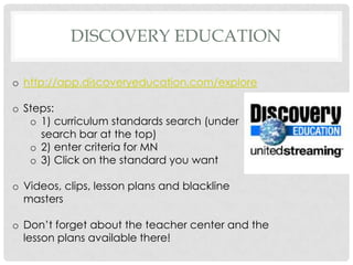 DISCOVERY EDUCATION

o http://app.discoveryeducation.com/explore

o Steps:
   o 1) curriculum standards search (under
     search bar at the top)
   o 2) enter criteria for MN
   o 3) Click on the standard you want

o Videos, clips, lesson plans and blackline
  masters

o Don’t forget about the teacher center and the
  lesson plans available there!
 