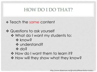 HOW DO I DO THAT?

 Teach the same content

 Questions to ask yourself
   What do I want my students to:
     know?
     understand?
     do?
   How do I want them to learn it?
   How will they show what they know?


                      http://www.slideshare.net/jjmorris/differentiation-basics
 