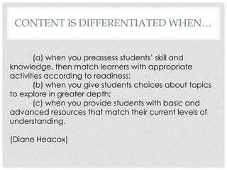 CONTENT IS DIFFERENTIATED WHEN…


       (a) when you preassess students’ skill and
knowledge, then match learners with appropriate
activities according to readiness;
       (b) when you give students choices about topics
to explore in greater depth;
       (c) when you provide students with basic and
advanced resources that match their current levels of
understanding.

(Diane Heacox)
 