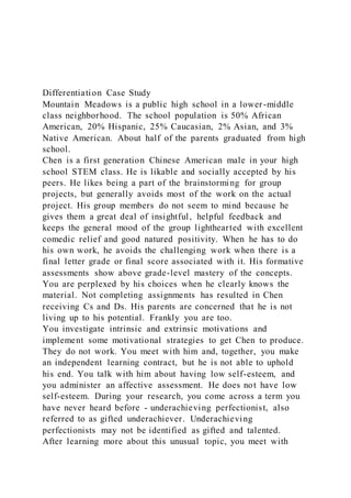 Differentiation Case Study
Mountain Meadows is a public high school in a lower-middle
class neighborhood. The school population is 50% African
American, 20% Hispanic, 25% Caucasian, 2% Asian, and 3%
Native American. About half of the parents graduated from high
school.
Chen is a first generation Chinese American male in your high
school STEM class. He is likable and socially accepted by his
peers. He likes being a part of the brainstorming for group
projects, but generally avoids most of the work on the actual
project. His group members do not seem to mind because he
gives them a great deal of insightful, helpful feedback and
keeps the general mood of the group lighthearted with excellent
comedic relief and good natured positivity. When he has to do
his own work, he avoids the challenging work when there is a
final letter grade or final score associated with it. His formative
assessments show above grade-level mastery of the concepts.
You are perplexed by his choices when he clearly knows the
material. Not completing assignments has resulted in Chen
receiving Cs and Ds. His parents are concerned that he is not
living up to his potential. Frankly you are too.
You investigate intrinsic and extrinsic motivations and
implement some motivational strategies to get Chen to produce.
They do not work. You meet with him and, together, you make
an independent learning contract, but he is not able to uphold
his end. You talk with him about having low self-esteem, and
you administer an affective assessment. He does not have low
self-esteem. During your research, you come across a term you
have never heard before - underachieving perfectionist, also
referred to as gifted underachiever. Underachieving
perfectionists may not be identified as gifted and talented.
After learning more about this unusual topic, you meet with
 